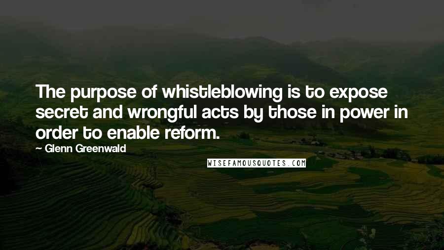 Glenn Greenwald Quotes: The purpose of whistleblowing is to expose secret and wrongful acts by those in power in order to enable reform.