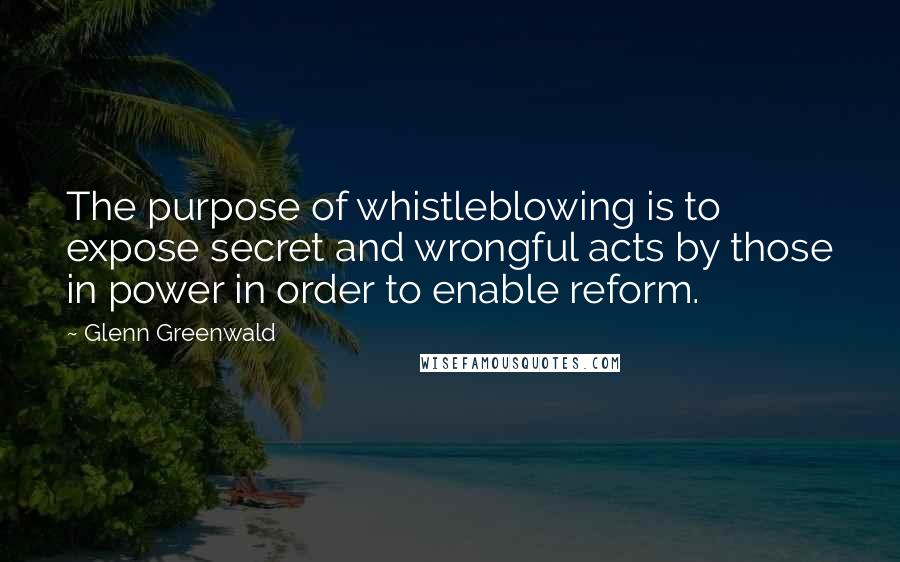 Glenn Greenwald Quotes: The purpose of whistleblowing is to expose secret and wrongful acts by those in power in order to enable reform.