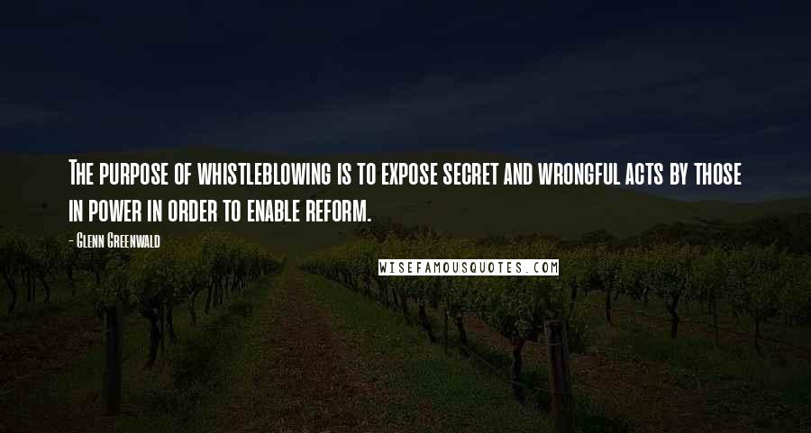 Glenn Greenwald Quotes: The purpose of whistleblowing is to expose secret and wrongful acts by those in power in order to enable reform.