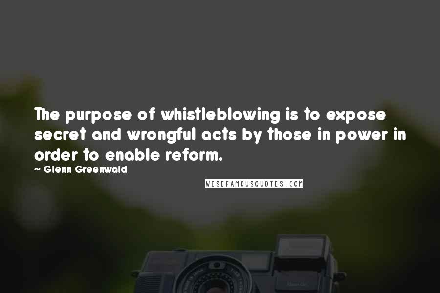 Glenn Greenwald Quotes: The purpose of whistleblowing is to expose secret and wrongful acts by those in power in order to enable reform.