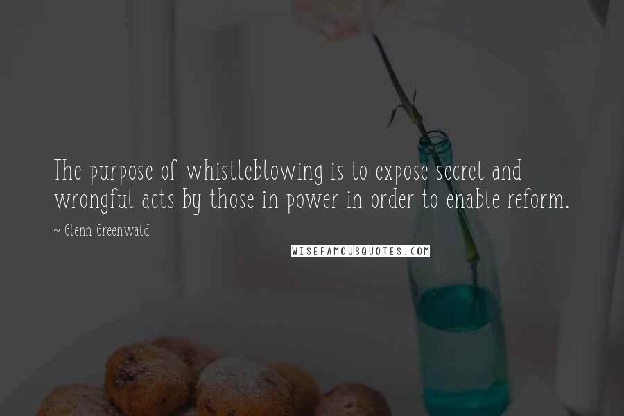 Glenn Greenwald Quotes: The purpose of whistleblowing is to expose secret and wrongful acts by those in power in order to enable reform.