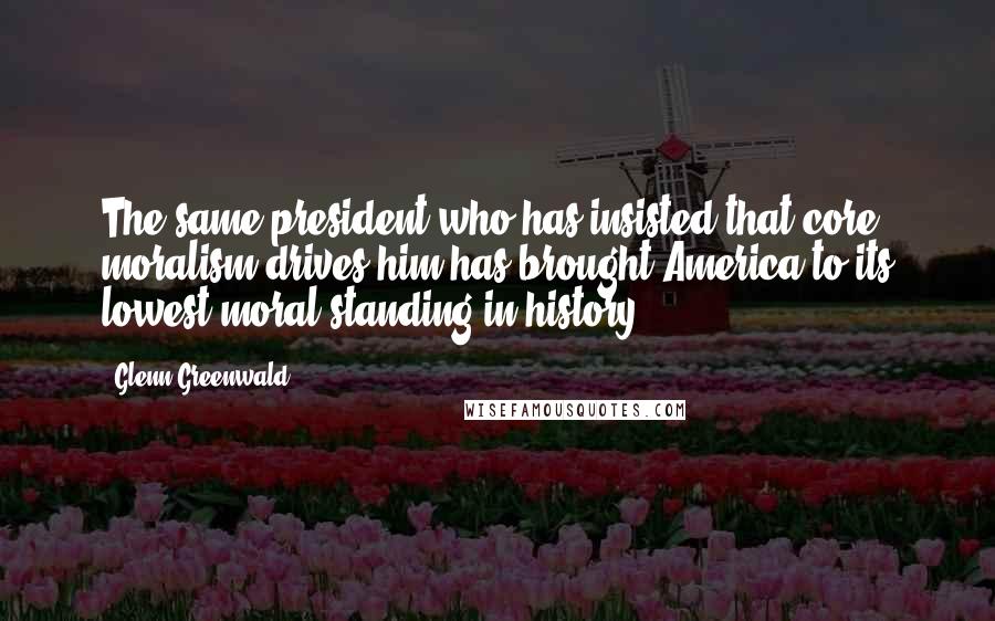 Glenn Greenwald Quotes: The same president who has insisted that core moralism drives him has brought America to its lowest moral standing in history.