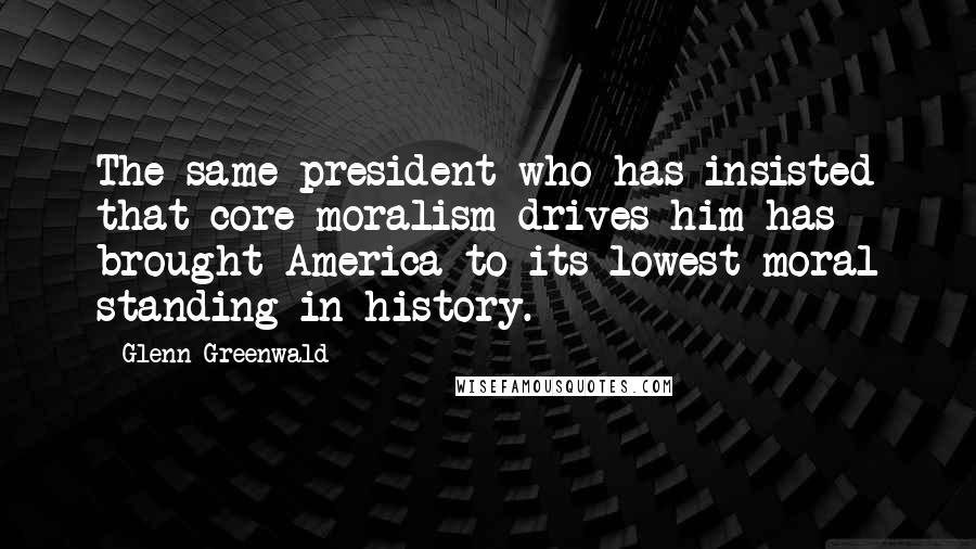 Glenn Greenwald Quotes: The same president who has insisted that core moralism drives him has brought America to its lowest moral standing in history.