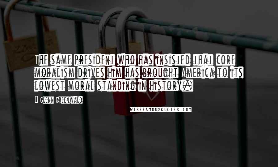 Glenn Greenwald Quotes: The same president who has insisted that core moralism drives him has brought America to its lowest moral standing in history.