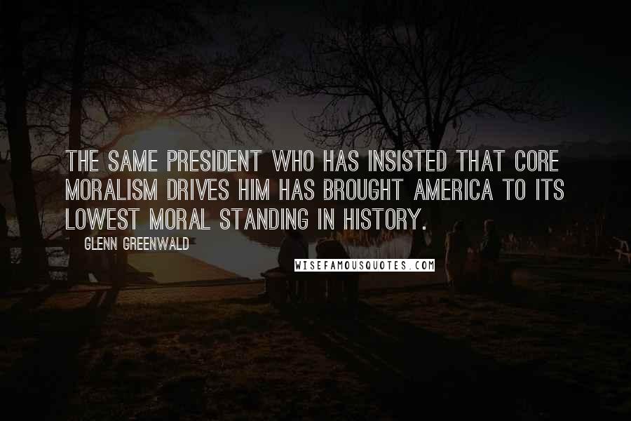 Glenn Greenwald Quotes: The same president who has insisted that core moralism drives him has brought America to its lowest moral standing in history.