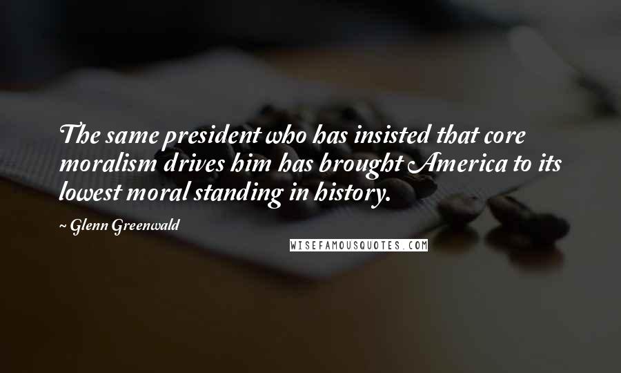 Glenn Greenwald Quotes: The same president who has insisted that core moralism drives him has brought America to its lowest moral standing in history.