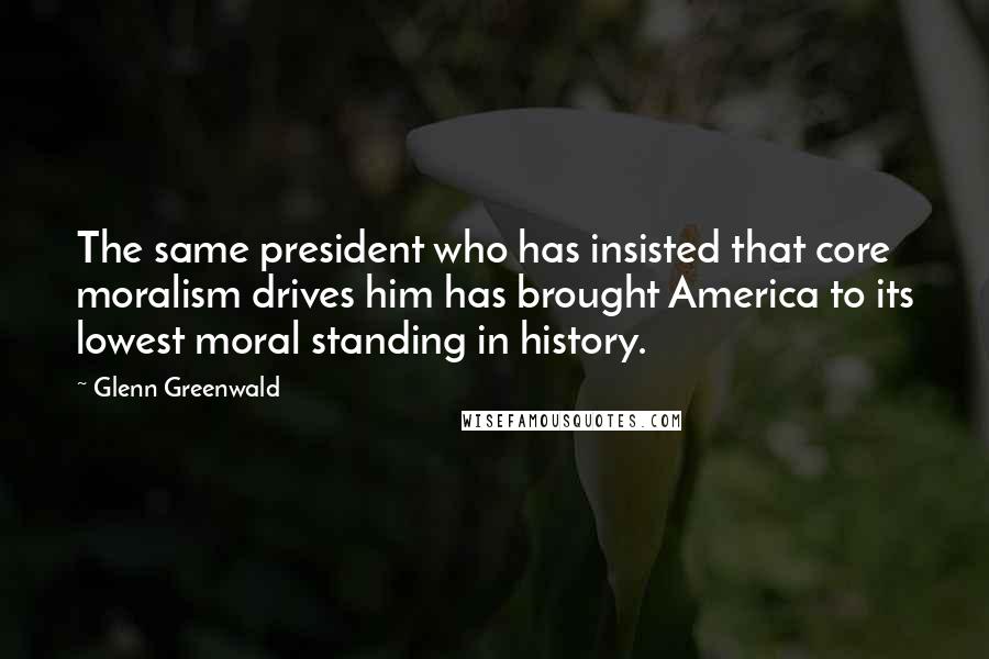 Glenn Greenwald Quotes: The same president who has insisted that core moralism drives him has brought America to its lowest moral standing in history.