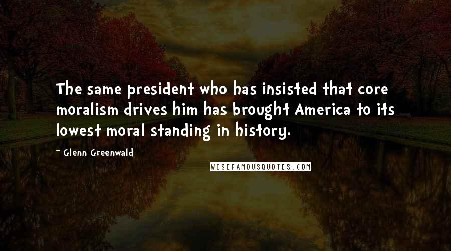 Glenn Greenwald Quotes: The same president who has insisted that core moralism drives him has brought America to its lowest moral standing in history.