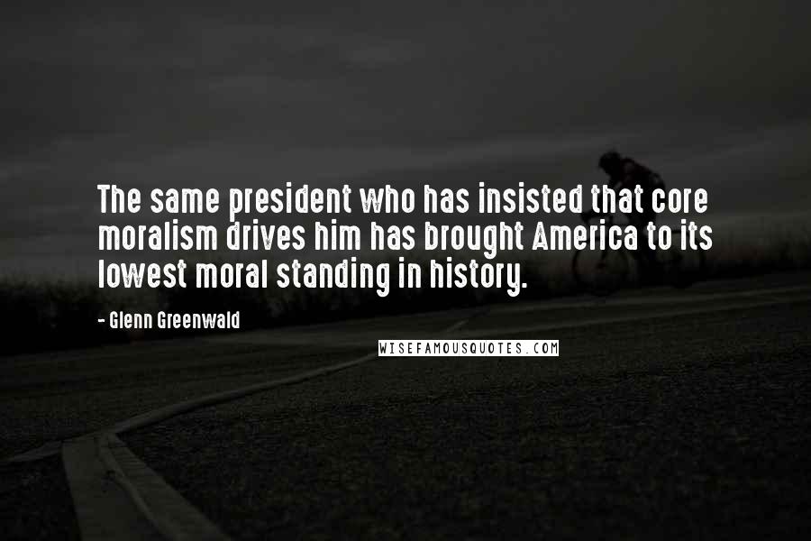 Glenn Greenwald Quotes: The same president who has insisted that core moralism drives him has brought America to its lowest moral standing in history.