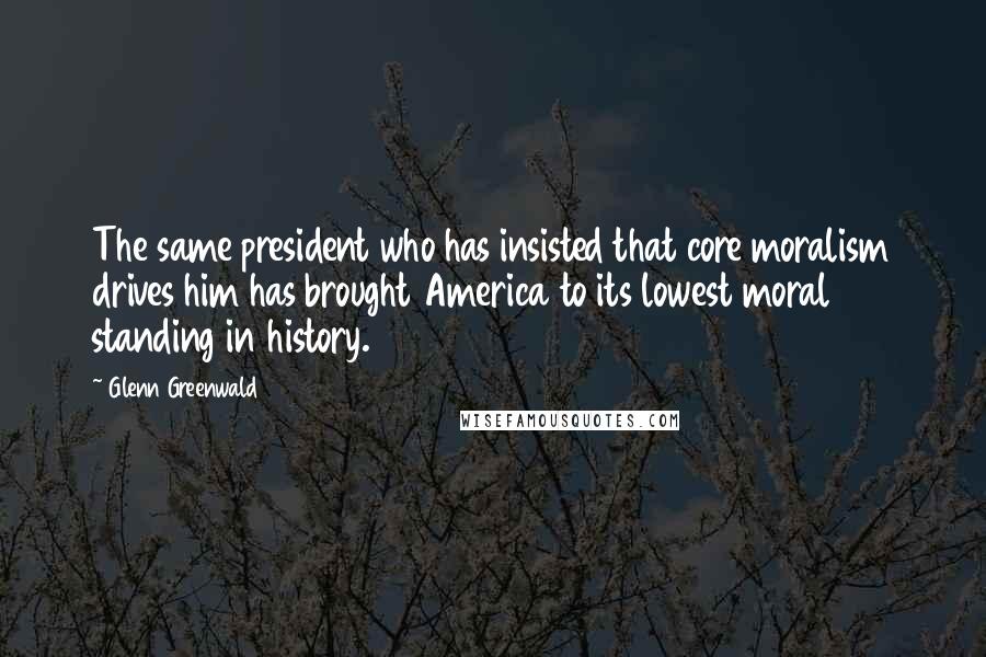 Glenn Greenwald Quotes: The same president who has insisted that core moralism drives him has brought America to its lowest moral standing in history.