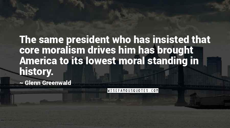 Glenn Greenwald Quotes: The same president who has insisted that core moralism drives him has brought America to its lowest moral standing in history.