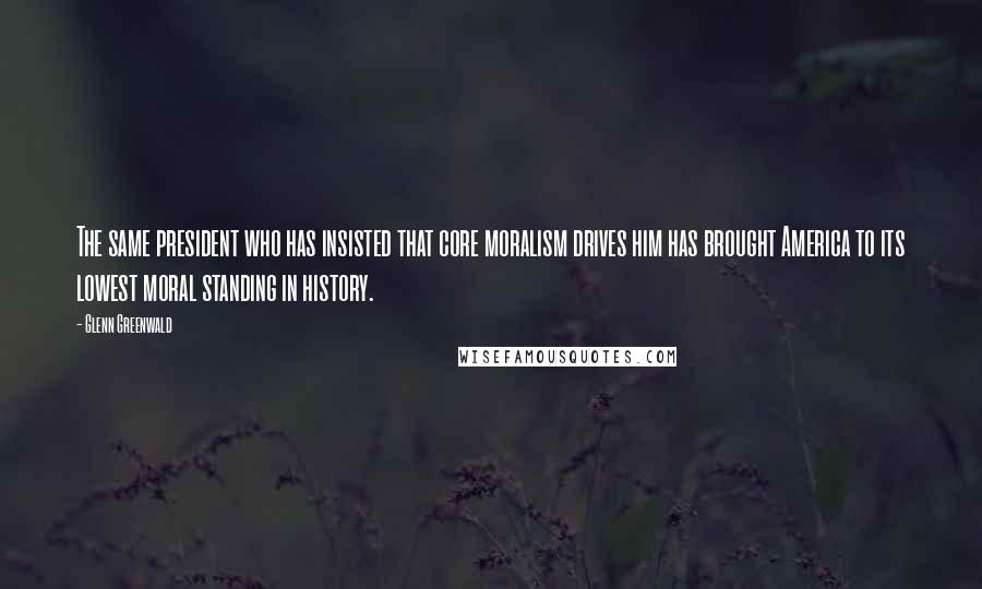 Glenn Greenwald Quotes: The same president who has insisted that core moralism drives him has brought America to its lowest moral standing in history.