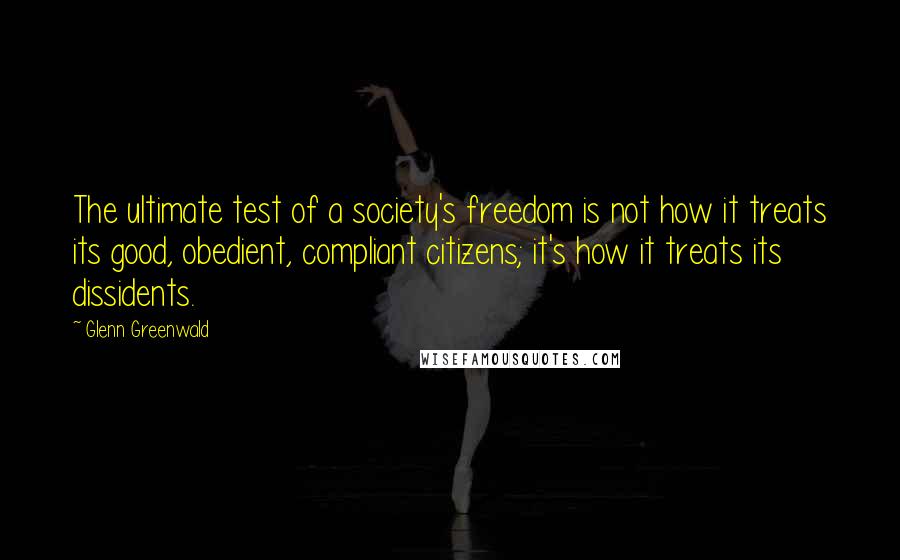 Glenn Greenwald Quotes: The ultimate test of a society's freedom is not how it treats its good, obedient, compliant citizens; it's how it treats its dissidents.
