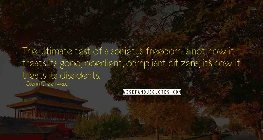 Glenn Greenwald Quotes: The ultimate test of a society's freedom is not how it treats its good, obedient, compliant citizens; it's how it treats its dissidents.