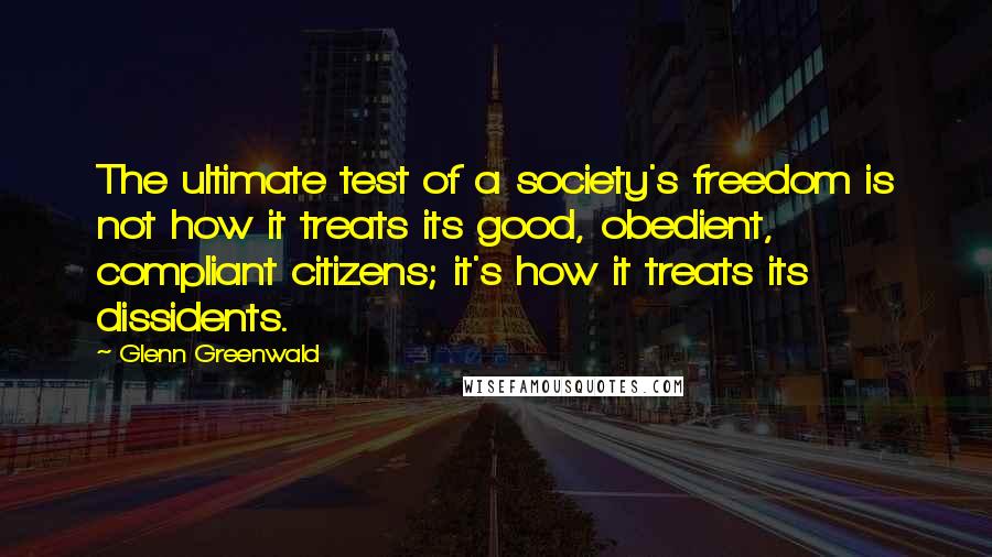 Glenn Greenwald Quotes: The ultimate test of a society's freedom is not how it treats its good, obedient, compliant citizens; it's how it treats its dissidents.
