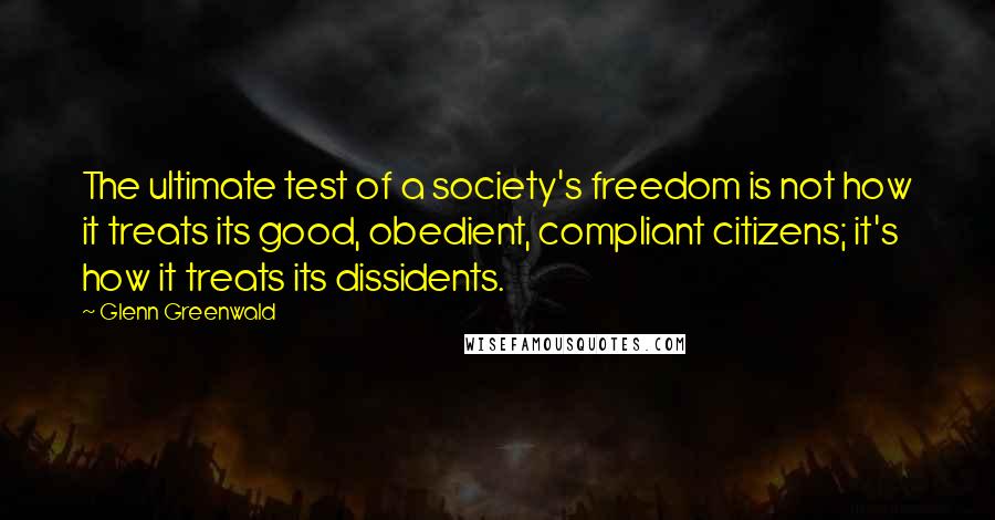 Glenn Greenwald Quotes: The ultimate test of a society's freedom is not how it treats its good, obedient, compliant citizens; it's how it treats its dissidents.