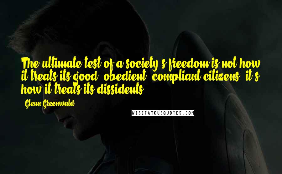 Glenn Greenwald Quotes: The ultimate test of a society's freedom is not how it treats its good, obedient, compliant citizens; it's how it treats its dissidents.