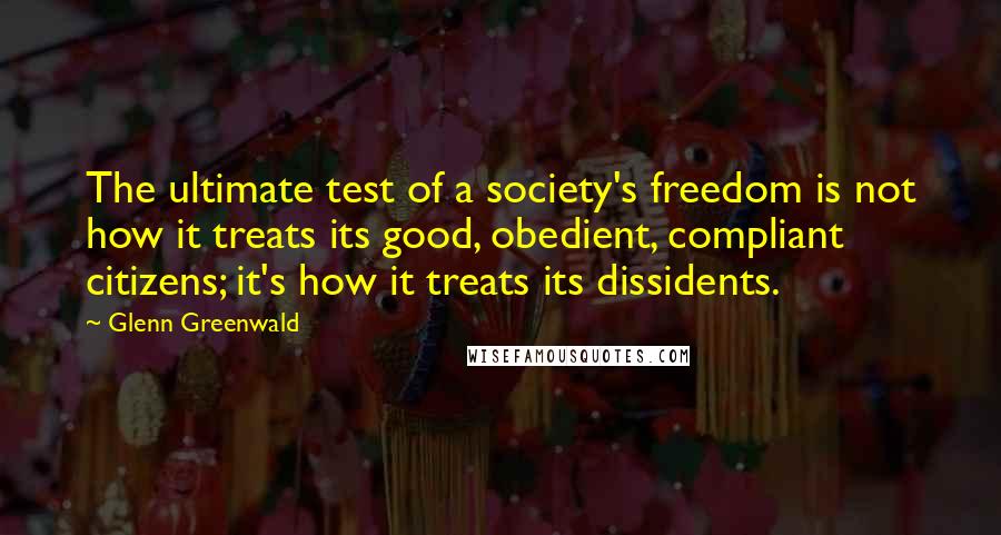Glenn Greenwald Quotes: The ultimate test of a society's freedom is not how it treats its good, obedient, compliant citizens; it's how it treats its dissidents.