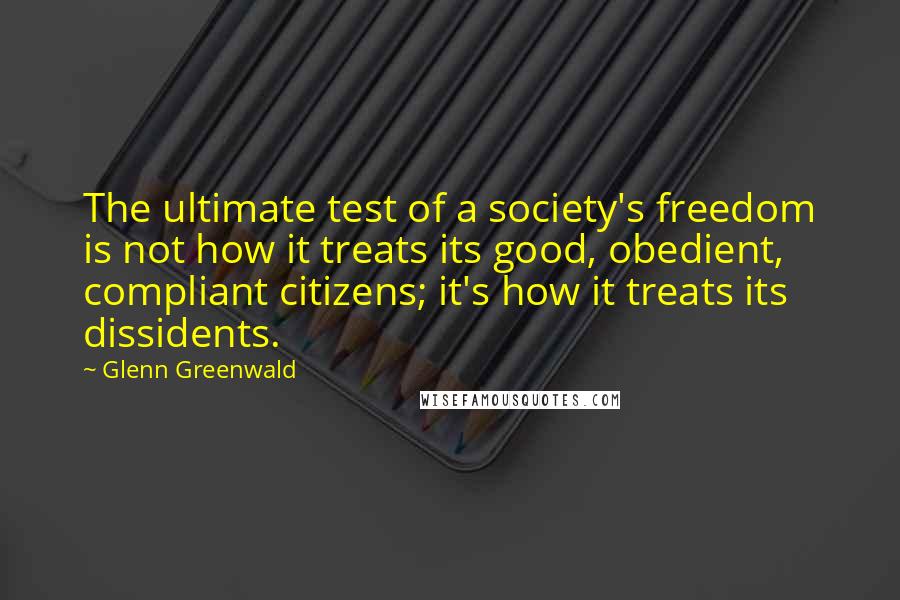 Glenn Greenwald Quotes: The ultimate test of a society's freedom is not how it treats its good, obedient, compliant citizens; it's how it treats its dissidents.