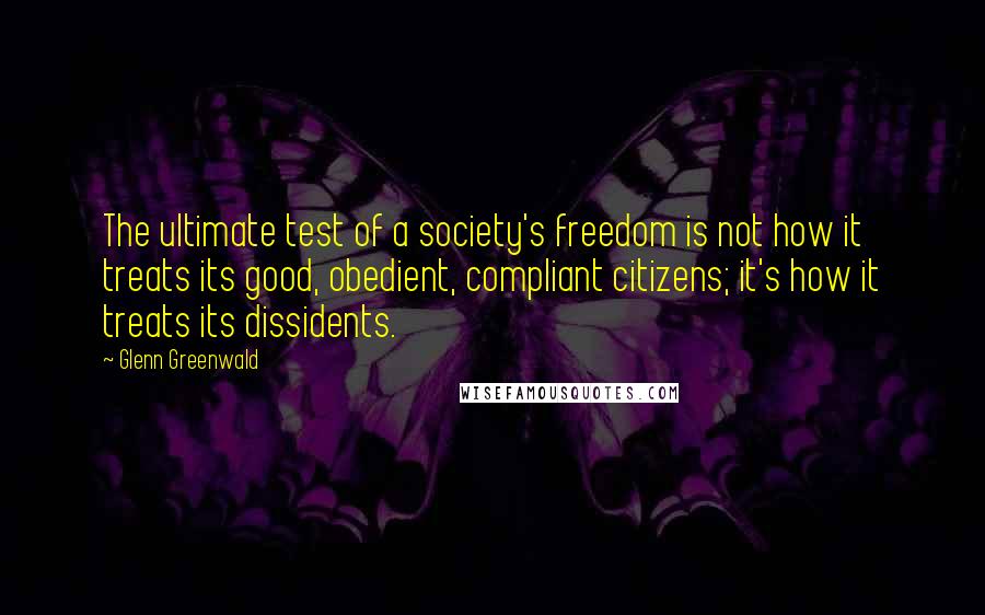 Glenn Greenwald Quotes: The ultimate test of a society's freedom is not how it treats its good, obedient, compliant citizens; it's how it treats its dissidents.