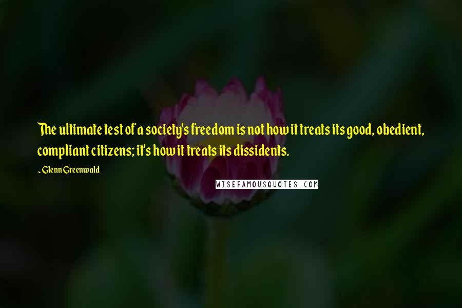 Glenn Greenwald Quotes: The ultimate test of a society's freedom is not how it treats its good, obedient, compliant citizens; it's how it treats its dissidents.