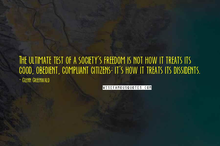Glenn Greenwald Quotes: The ultimate test of a society's freedom is not how it treats its good, obedient, compliant citizens; it's how it treats its dissidents.