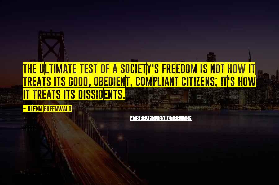 Glenn Greenwald Quotes: The ultimate test of a society's freedom is not how it treats its good, obedient, compliant citizens; it's how it treats its dissidents.