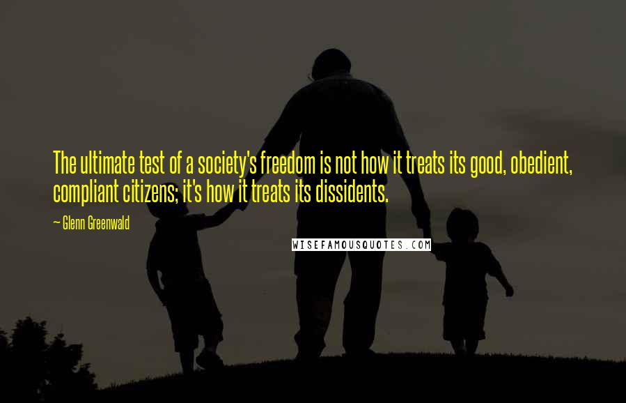 Glenn Greenwald Quotes: The ultimate test of a society's freedom is not how it treats its good, obedient, compliant citizens; it's how it treats its dissidents.