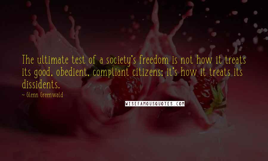 Glenn Greenwald Quotes: The ultimate test of a society's freedom is not how it treats its good, obedient, compliant citizens; it's how it treats its dissidents.