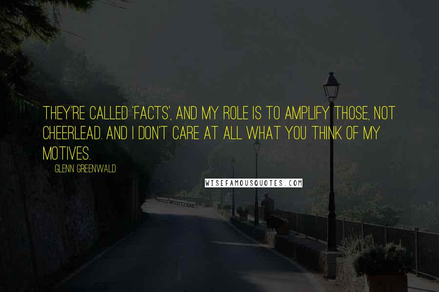 Glenn Greenwald Quotes: They're called 'facts', and my role is to amplify those, not cheerlead. And I don't care at all what you think of my motives.
