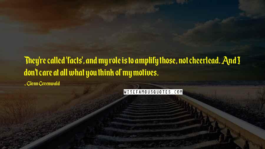Glenn Greenwald Quotes: They're called 'facts', and my role is to amplify those, not cheerlead. And I don't care at all what you think of my motives.