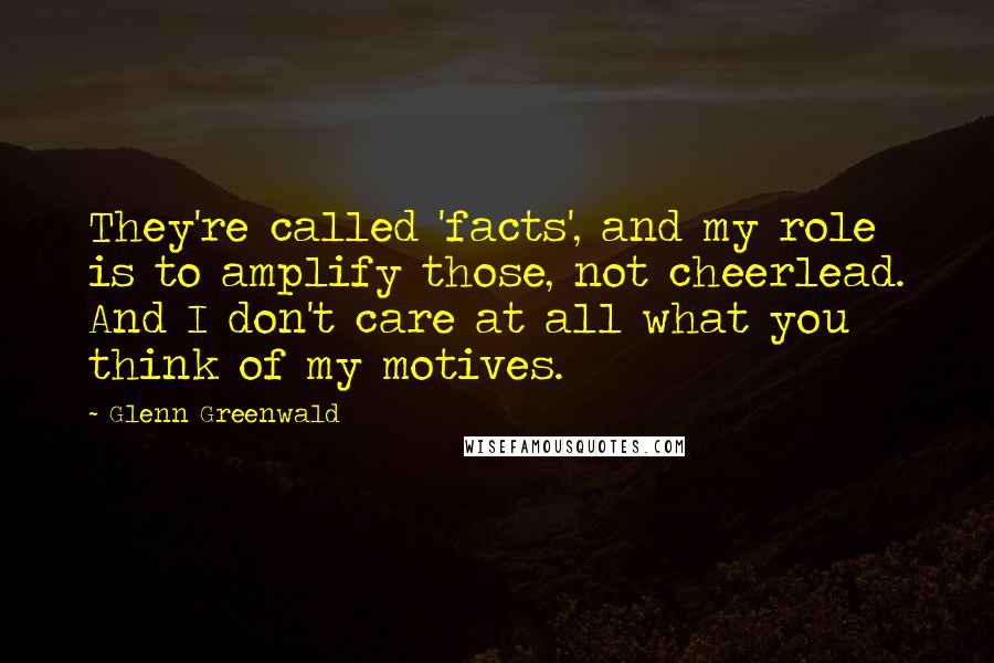 Glenn Greenwald Quotes: They're called 'facts', and my role is to amplify those, not cheerlead. And I don't care at all what you think of my motives.
