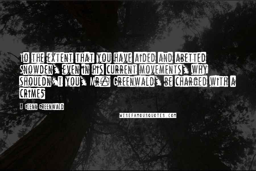 Glenn Greenwald Quotes: To the extent that you have aided and abetted Snowden, even in his current movements, why shouldn't you, Mr. Greenwald, be charged with a crime?