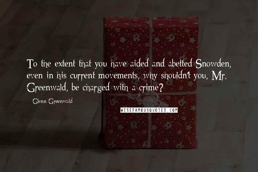 Glenn Greenwald Quotes: To the extent that you have aided and abetted Snowden, even in his current movements, why shouldn't you, Mr. Greenwald, be charged with a crime?