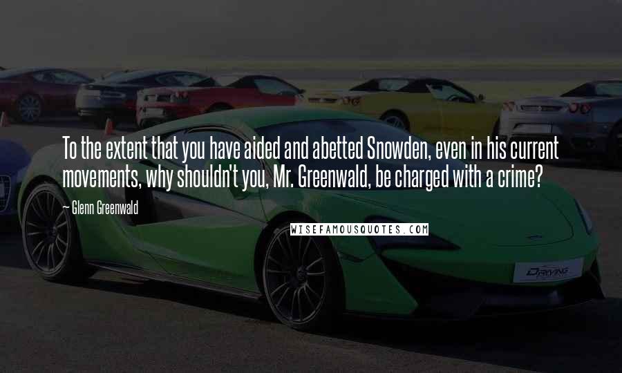 Glenn Greenwald Quotes: To the extent that you have aided and abetted Snowden, even in his current movements, why shouldn't you, Mr. Greenwald, be charged with a crime?