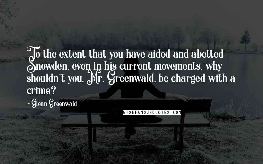 Glenn Greenwald Quotes: To the extent that you have aided and abetted Snowden, even in his current movements, why shouldn't you, Mr. Greenwald, be charged with a crime?