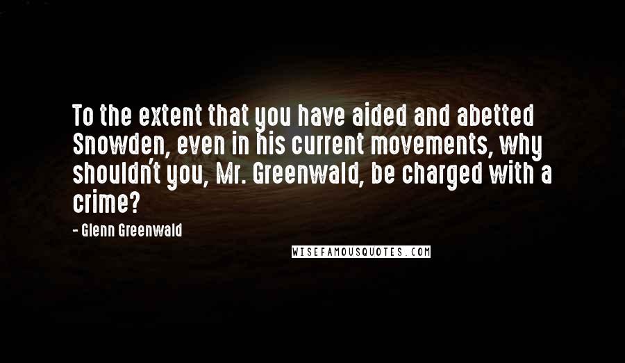 Glenn Greenwald Quotes: To the extent that you have aided and abetted Snowden, even in his current movements, why shouldn't you, Mr. Greenwald, be charged with a crime?