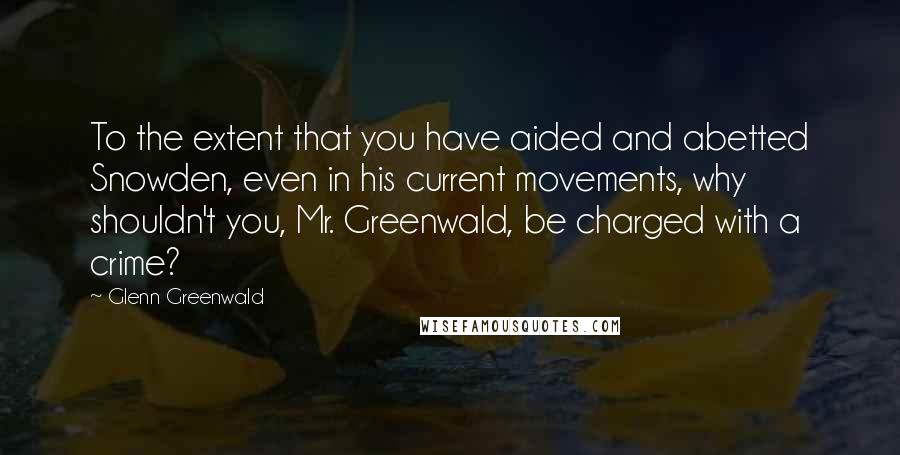 Glenn Greenwald Quotes: To the extent that you have aided and abetted Snowden, even in his current movements, why shouldn't you, Mr. Greenwald, be charged with a crime?