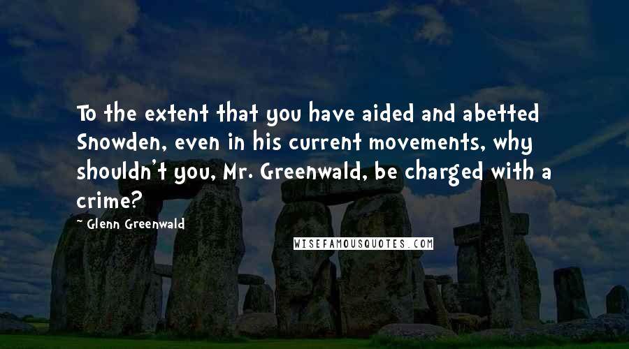 Glenn Greenwald Quotes: To the extent that you have aided and abetted Snowden, even in his current movements, why shouldn't you, Mr. Greenwald, be charged with a crime?