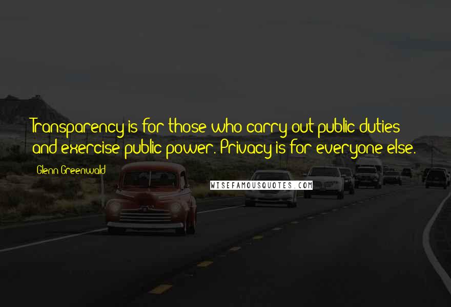 Glenn Greenwald Quotes: Transparency is for those who carry out public duties and exercise public power. Privacy is for everyone else.