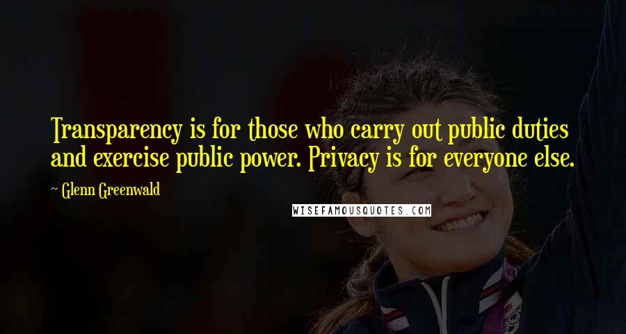 Glenn Greenwald Quotes: Transparency is for those who carry out public duties and exercise public power. Privacy is for everyone else.