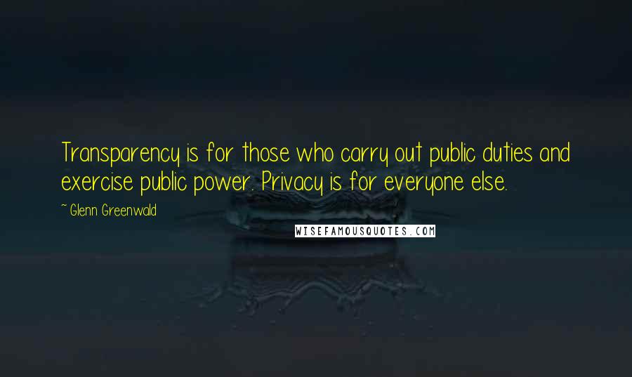 Glenn Greenwald Quotes: Transparency is for those who carry out public duties and exercise public power. Privacy is for everyone else.