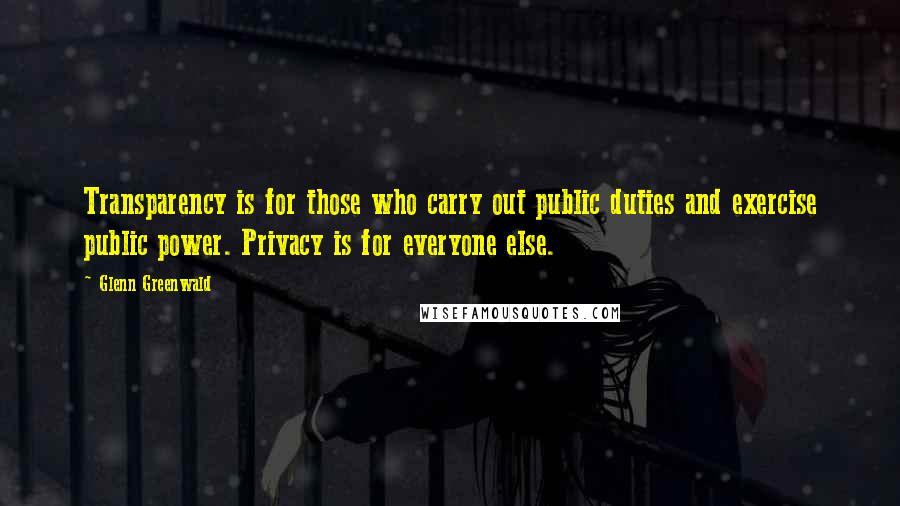 Glenn Greenwald Quotes: Transparency is for those who carry out public duties and exercise public power. Privacy is for everyone else.