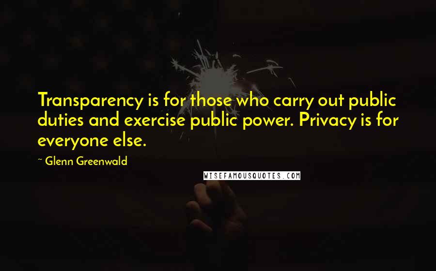 Glenn Greenwald Quotes: Transparency is for those who carry out public duties and exercise public power. Privacy is for everyone else.