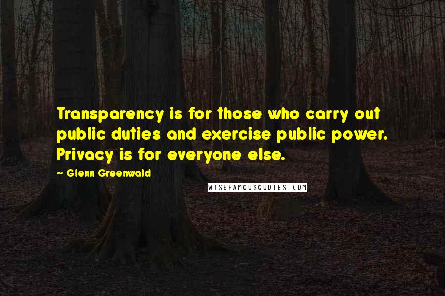 Glenn Greenwald Quotes: Transparency is for those who carry out public duties and exercise public power. Privacy is for everyone else.