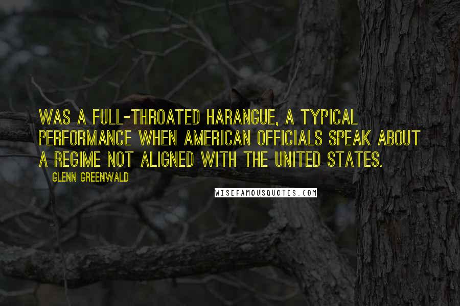 Glenn Greenwald Quotes: Was a full-throated harangue, a typical performance when American officials speak about a regime not aligned with the United States.