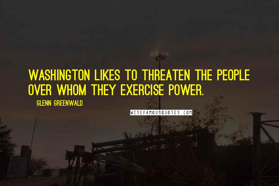 Glenn Greenwald Quotes: Washington likes to threaten the people over whom they exercise power.