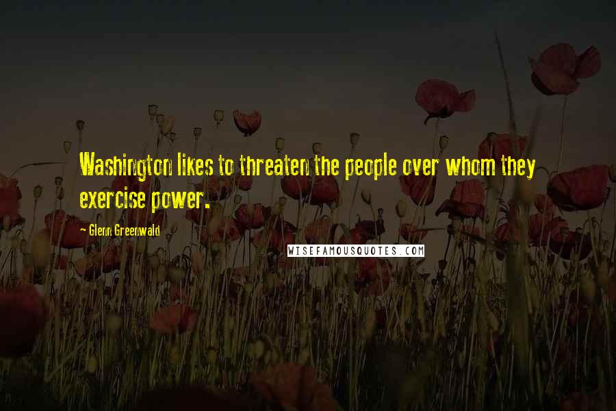 Glenn Greenwald Quotes: Washington likes to threaten the people over whom they exercise power.