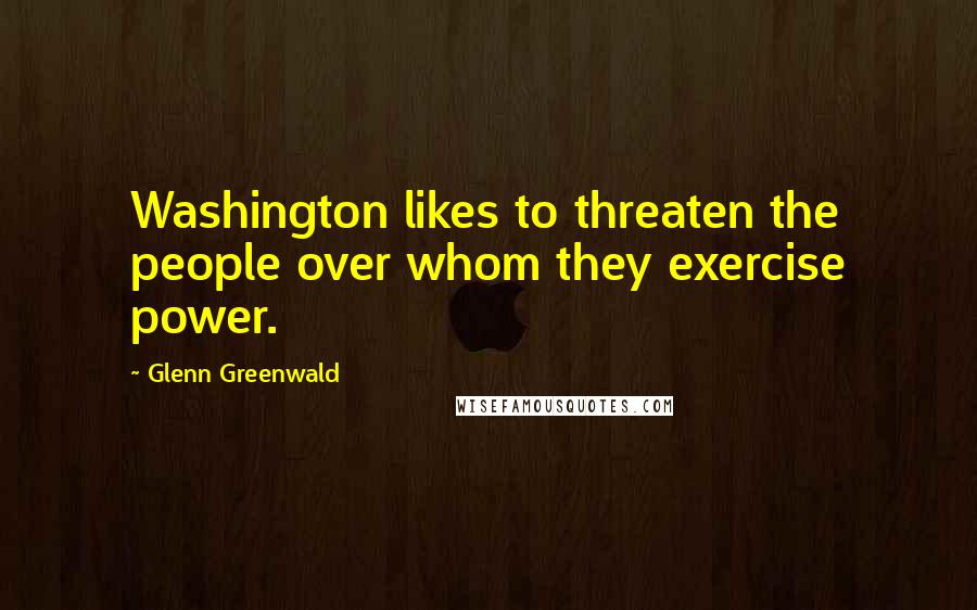 Glenn Greenwald Quotes: Washington likes to threaten the people over whom they exercise power.