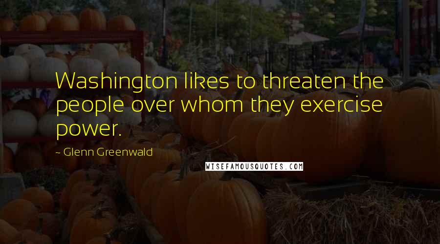 Glenn Greenwald Quotes: Washington likes to threaten the people over whom they exercise power.